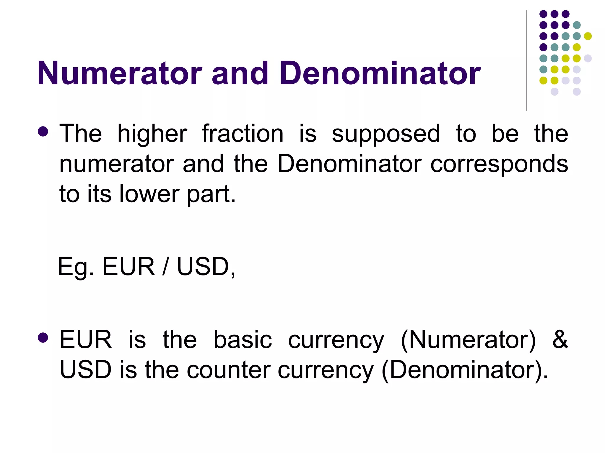 Numerator and Denominator The higher fraction is supposed to be the numerator and the Denominator corresponds to its lower part. Eg. EUR / USD,  EUR is the basic currency (Numerator) & USD is the counter currency (Denominator). 