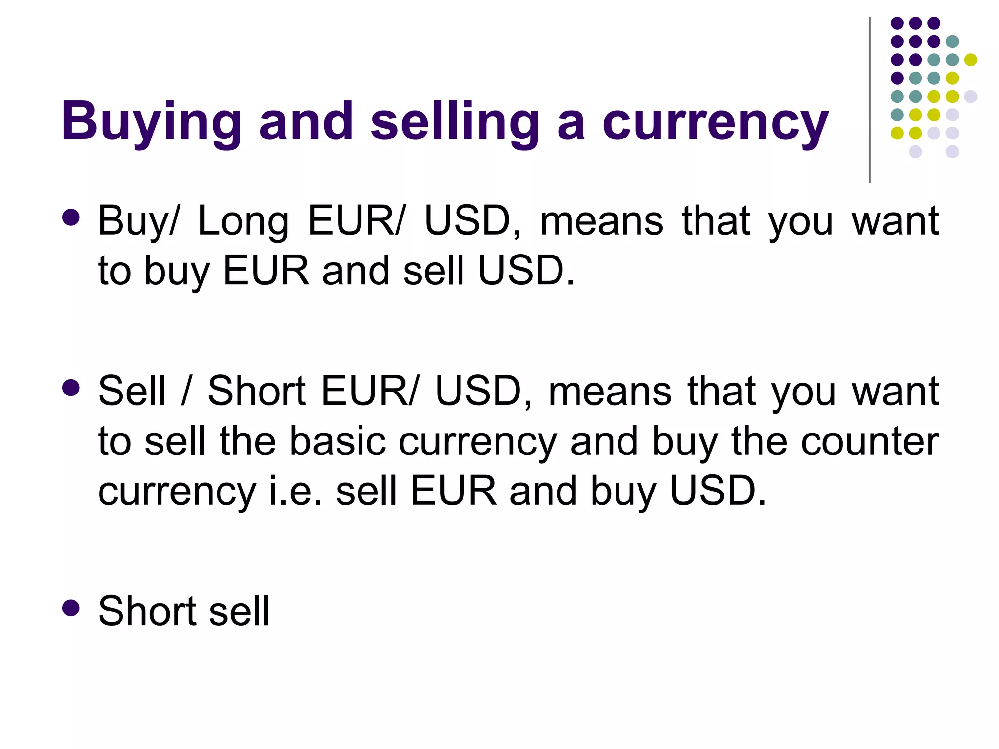 Buying and selling a currency Buy/ Long EUR/ USD, means that you want to buy EUR and sell USD. Sell / Short EUR/ USD, means that you want to sell the basic currency and buy the counter currency i.e. sell EUR and buy USD. Short sell 