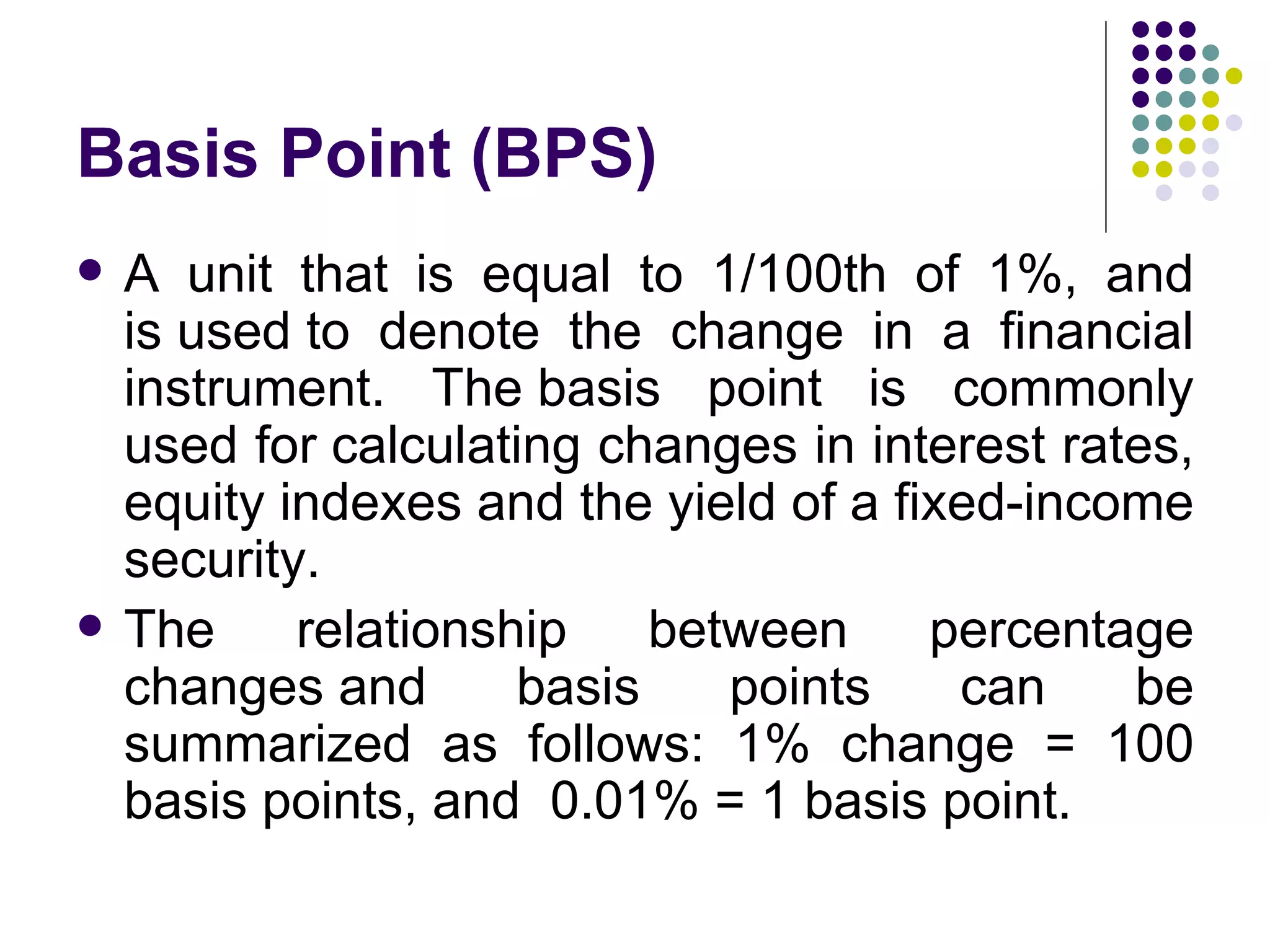Basis Point (BPS) A unit that is equal to 1/100th of 1%, and is used to denote the change in a financial instrument. The basis point is commonly used for calculating changes in interest rates, equity indexes and the yield of a fixed-income security. The relationship between percentage changes and basis points can be summarized as follows: 1% change = 100 basis points, and  0.01% = 1 basis point. 