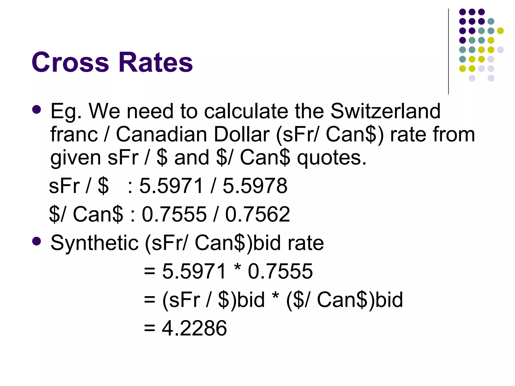Cross Rates Eg. We need to calculate the Switzerland franc / Canadian Dollar (sFr/ Can$) rate from given sFr / $ and $/ Can$ quotes.  sFr / $  : 5.5971 / 5.5978 $/ Can$ : 0.7555 / 0.7562 Synthetic (sFr/ Can$)bid rate  = 5.5971 * 0.7555 = (sFr / $)bid * ($/ Can$)bid = 4.2286 