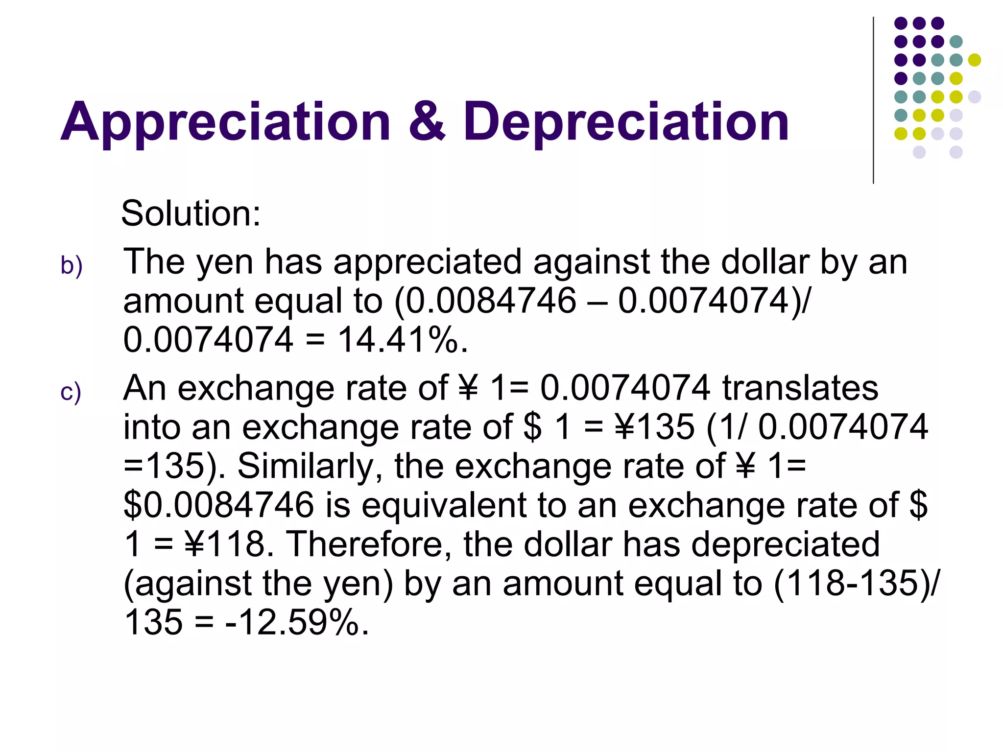 Appreciation & Depreciation Solution: The yen has appreciated against the dollar by an amount equal to (0.0084746 – 0.0074074)/ 0.0074074 = 14.41%. An exchange rate of ¥ 1= 0.0074074 translates into an exchange rate of $ 1 = ¥135 (1/ 0.0074074 =135). Similarly, the exchange rate of ¥ 1= $0.0084746 is equivalent to an exchange rate of $ 1 = ¥118. Therefore, the dollar has depreciated (against the yen) by an amount equal to (118-135)/ 135 = -12.59%. 