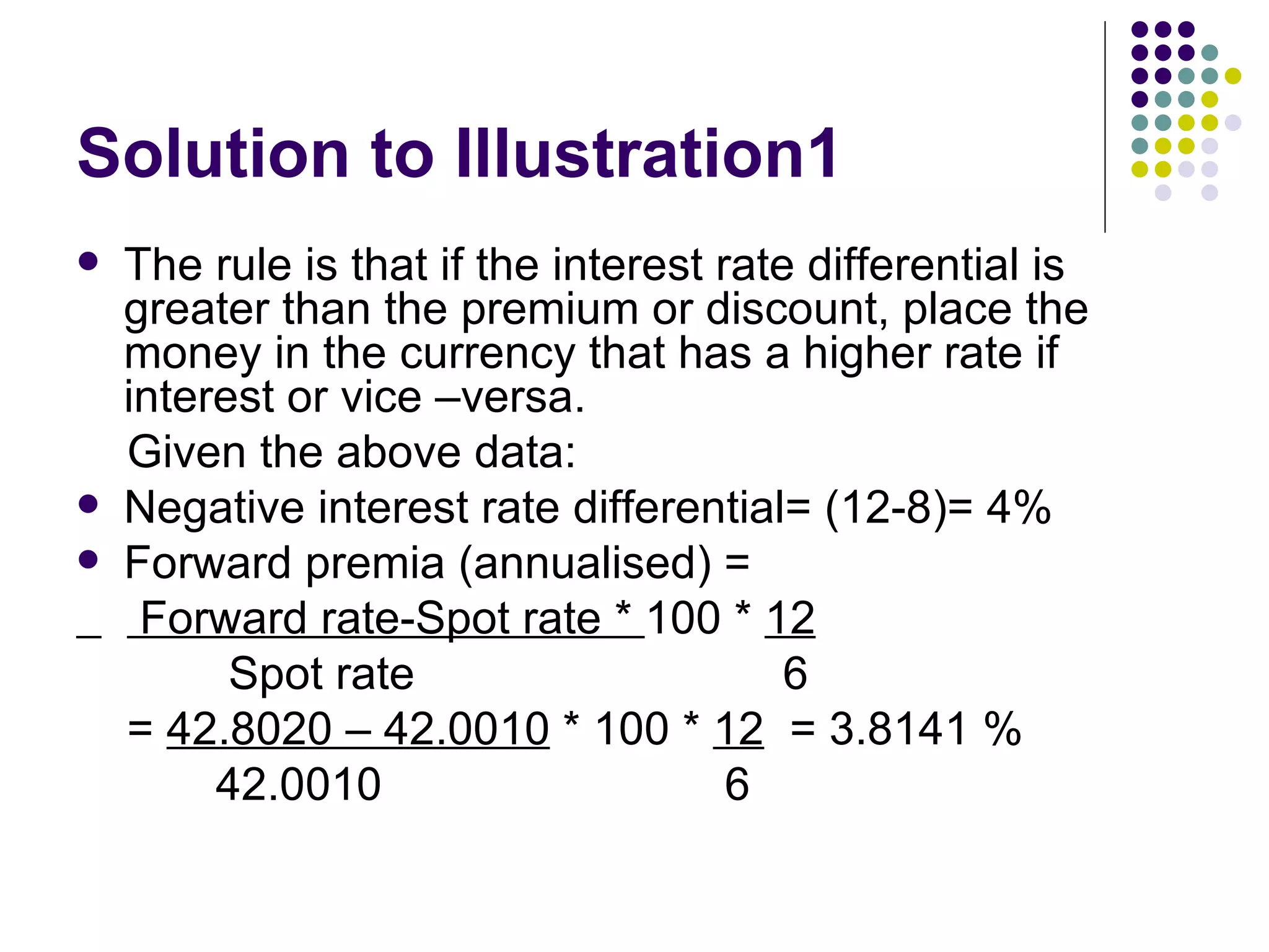 Solution to Illustration1  The rule is that if the interest rate differential is greater than the premium or discount, place the money in the currency that has a higher rate if interest or vice –versa. Given the above data: Negative interest rate differential= (12-8)= 4% Forward premia (annualised) = Forward rate-Spot rate *  100 *  12 Spot rate  6 =  42.8020 – 42.0010  * 100 *  12   = 3.8141 % 42.0010  6 