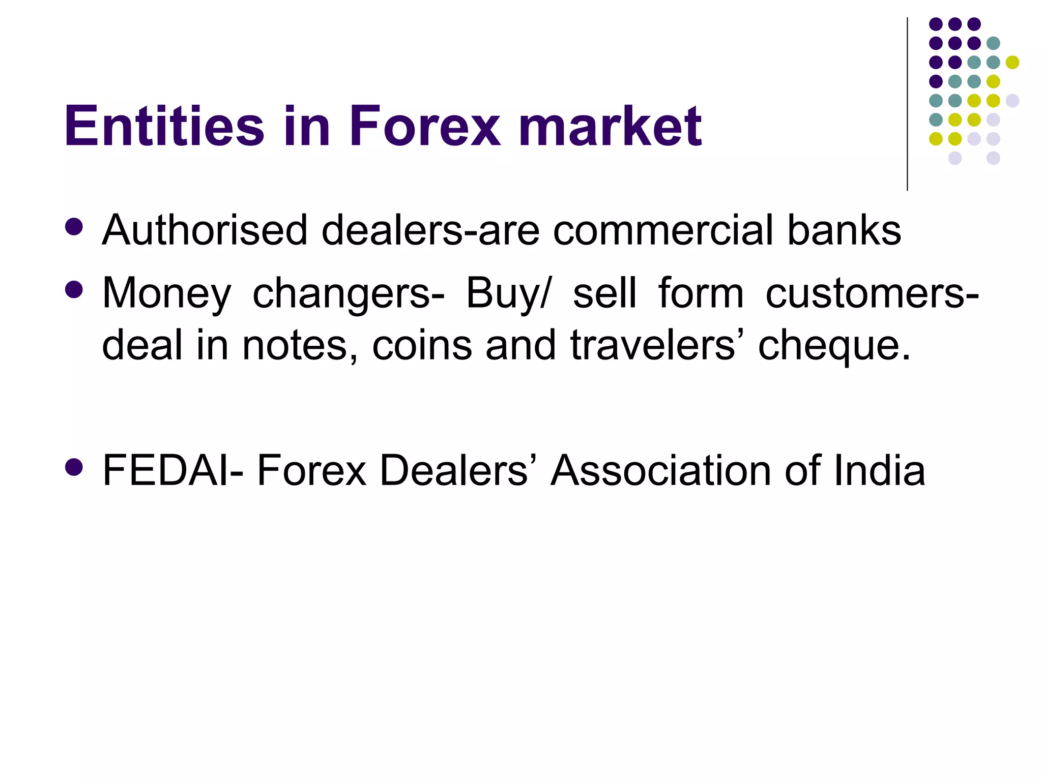 Entities in Forex market Authorised dealers-are commercial banks Money changers- Buy/ sell form customers- deal in notes, coins and travelers’ cheque. FEDAI- Forex Dealers’ Association of India 
