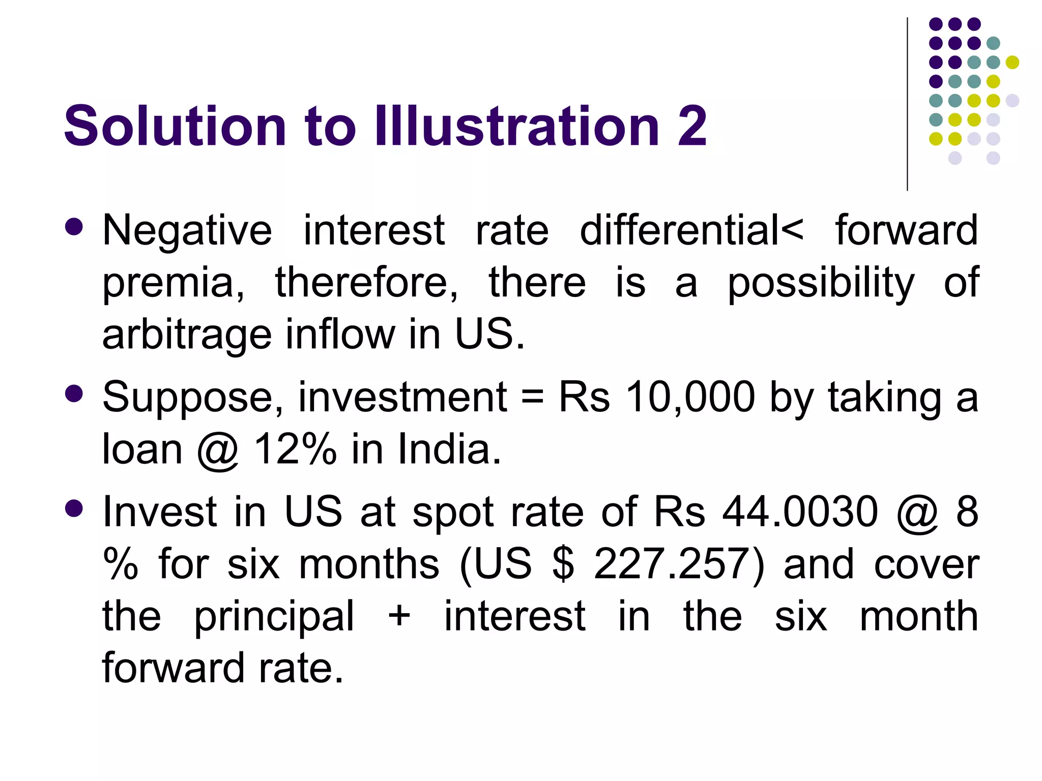 Solution to Illustration 2 Negative interest rate differential< forward premia, therefore, there is a possibility of arbitrage inflow in US. Suppose, investment = Rs 10,000 by taking a loan @ 12% in India. Invest in US at spot rate of Rs 44.0030 @ 8 % for six months (US $ 227.257) and cover the principal + interest in the six month forward rate. 