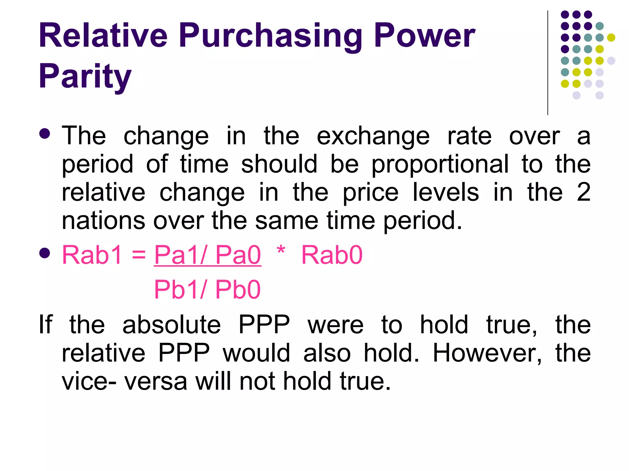 Relative Purchasing Power Parity The change in the exchange rate over a period of time should be proportional to the relative change in the price levels in the 2 nations over the same time period. Rab1 =  Pa1/ Pa0   *  Rab0 Pb1/ Pb0 If the absolute PPP were to hold true, the relative PPP would also hold. However, the vice- versa will not hold true. 