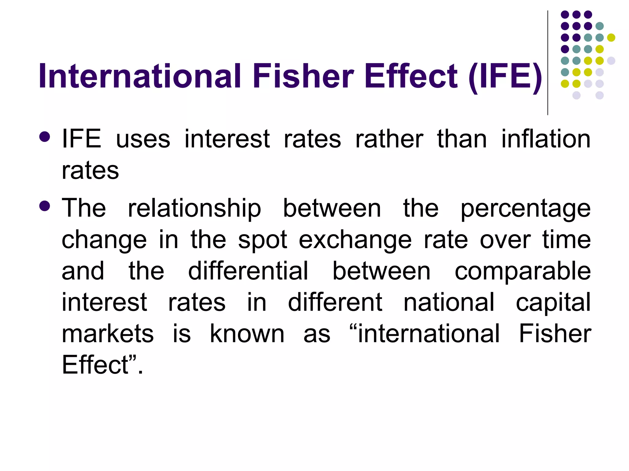 International Fisher Effect (IFE) IFE uses interest rates rather than inflation rates The relationship between the percentage change in the spot exchange rate over time and the differential between comparable interest rates in different national capital markets is known as “international Fisher Effect”. 