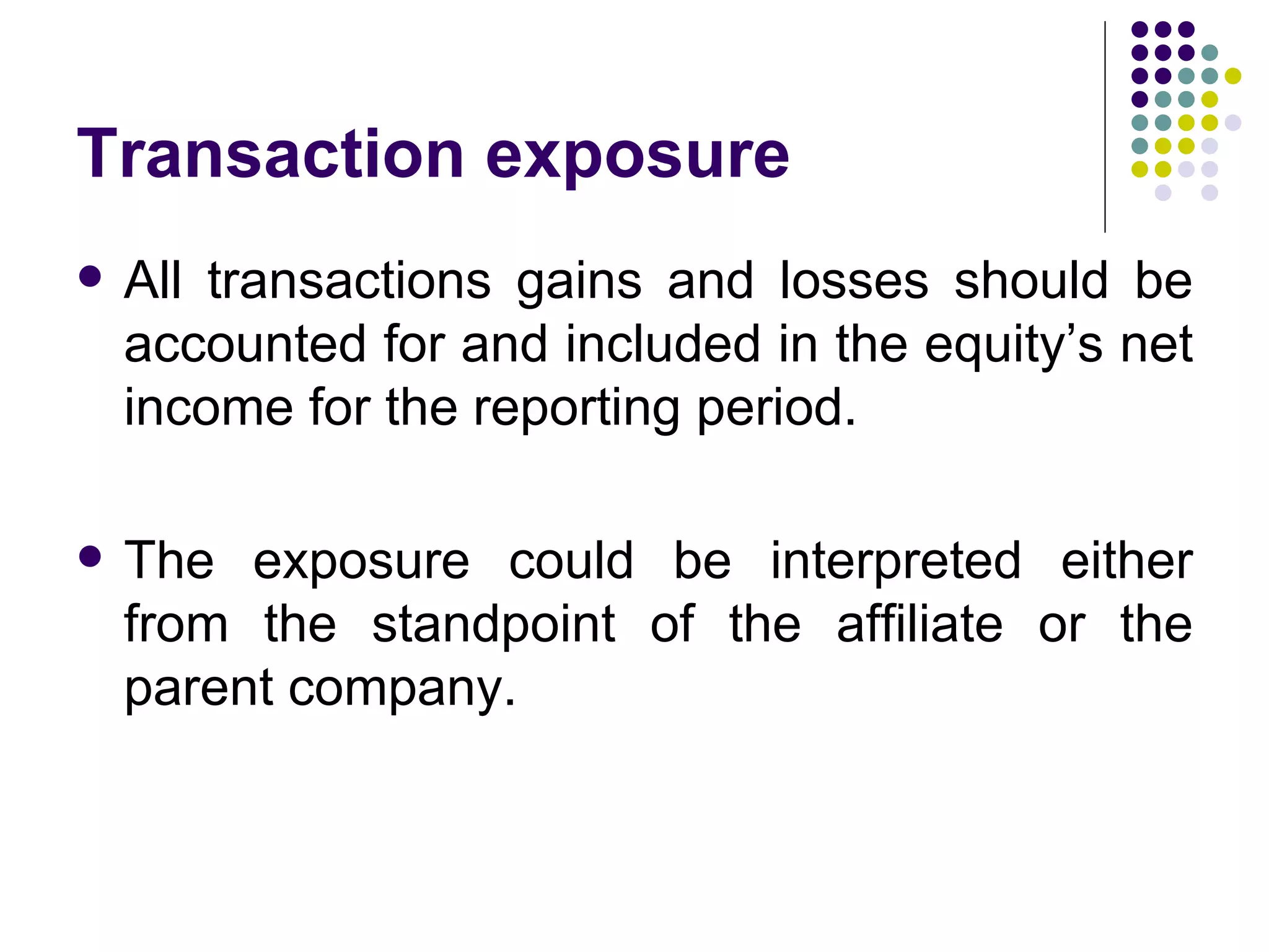 Transaction exposure All transactions gains and losses should be accounted for and included in the equity’s net income for the reporting period.  The exposure could be interpreted either from the standpoint of the affiliate or the parent company. 