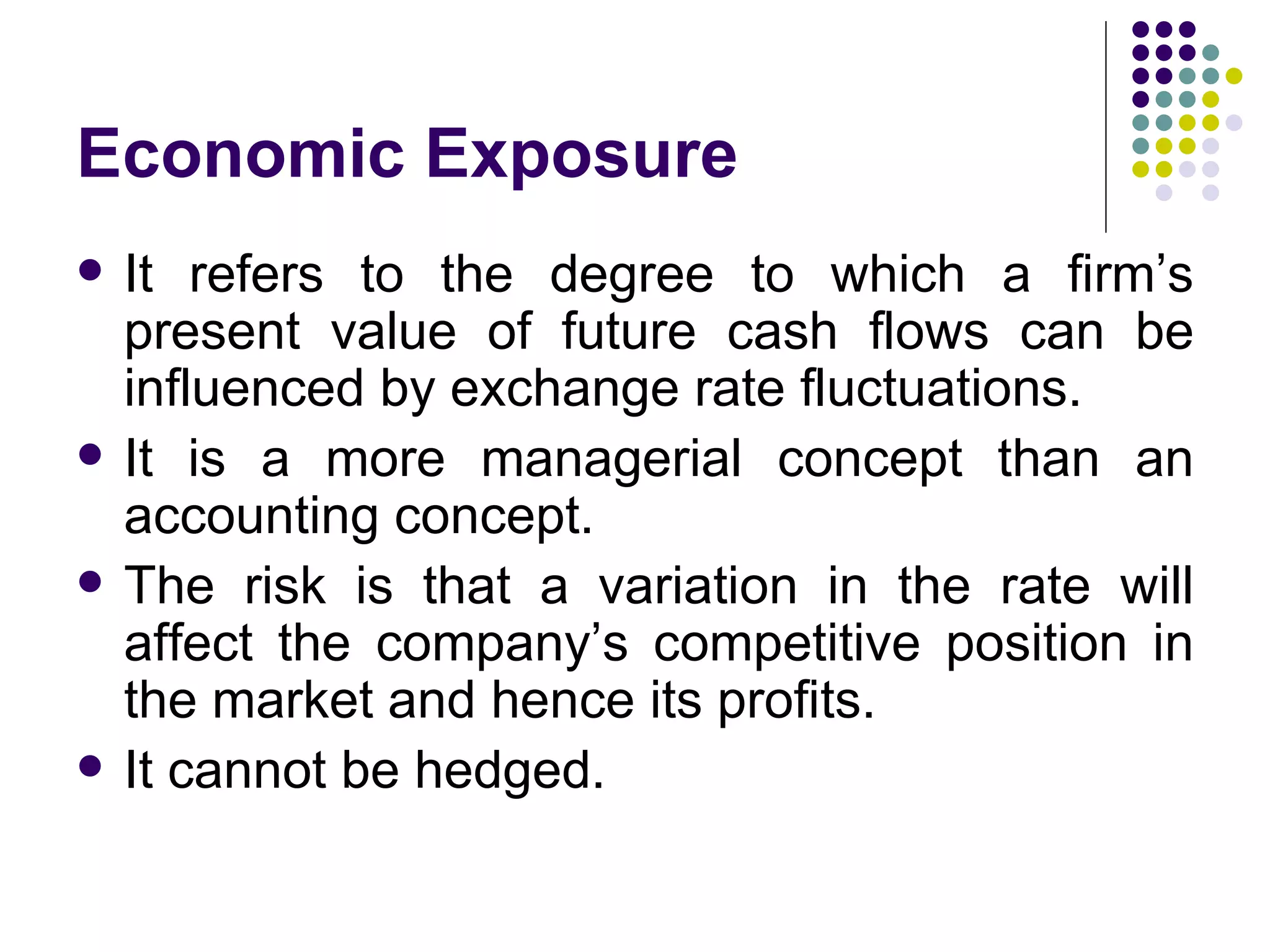 Economic Exposure It refers to the degree to which a firm’s present value of future cash flows can be influenced by exchange rate fluctuations. It is a more managerial concept than an accounting concept. The risk is that a variation in the rate will affect the company’s competitive position in the market and hence its profits.  It cannot be hedged. 