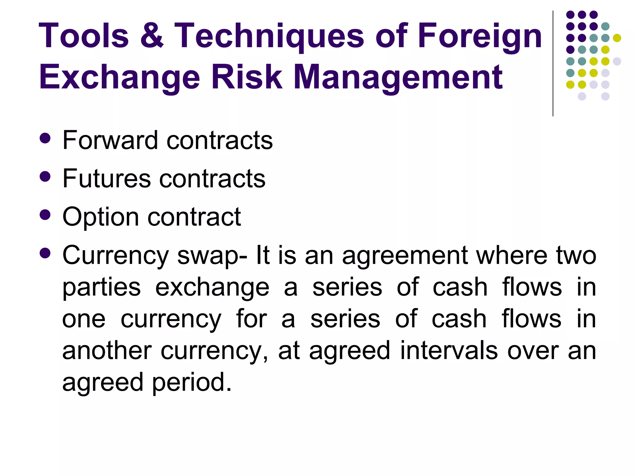 Tools & Techniques of Foreign Exchange Risk Management Forward contracts Futures contracts Option contract Currency swap- It is an agreement where two parties exchange a series of cash flows in one currency for a series of cash flows in another currency, at agreed intervals over an agreed period.  