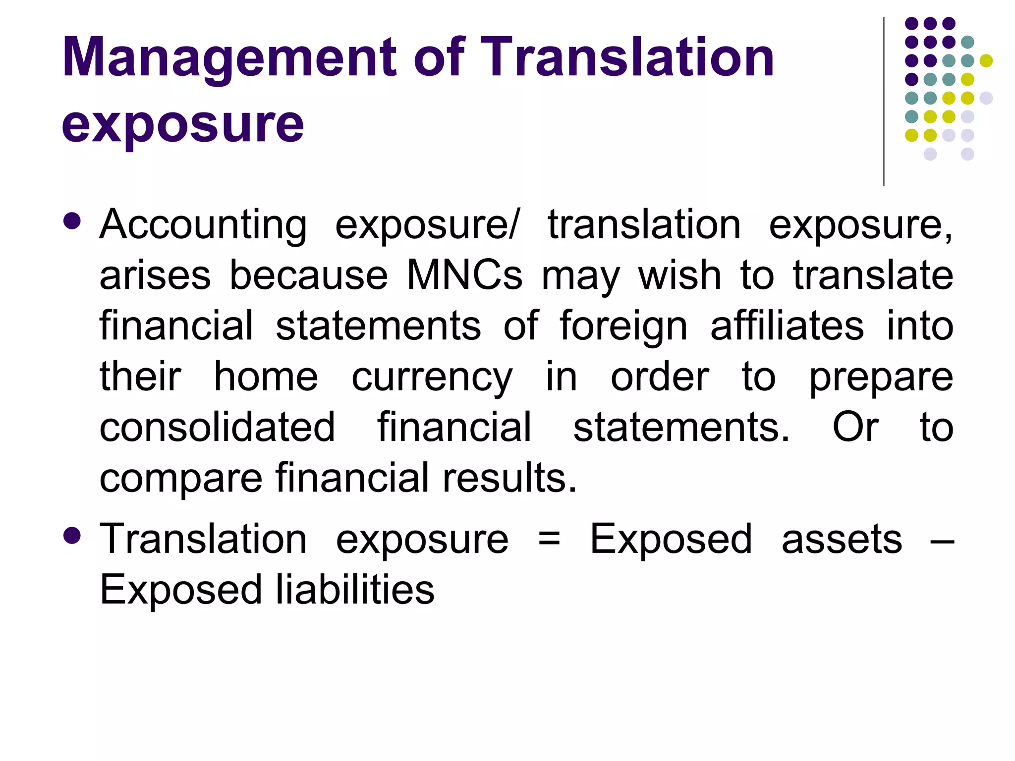 Management of Translation exposure Accounting exposure/ translation exposure, arises because MNCs may wish to translate financial statements of foreign affiliates into their home currency in order to prepare consolidated financial statements. Or to compare financial results. Translation exposure = Exposed assets – Exposed liabilities 
