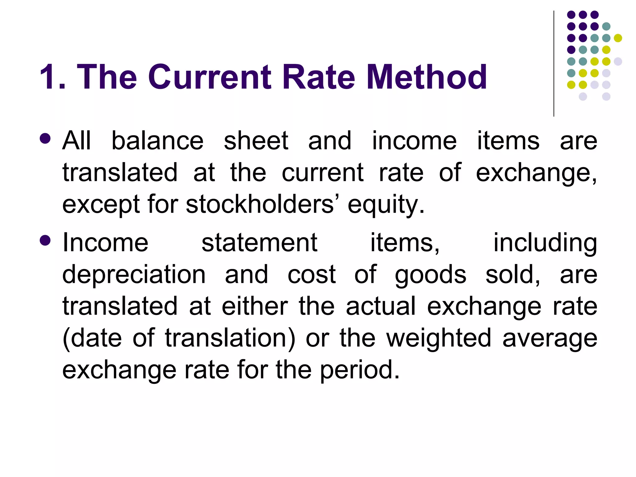 1. The Current Rate Method All balance sheet and income items are translated at the current rate of exchange, except for stockholders’ equity. Income statement items, including depreciation and cost of goods sold, are translated at either the actual exchange rate (date of translation) or the weighted average exchange rate for the period.  