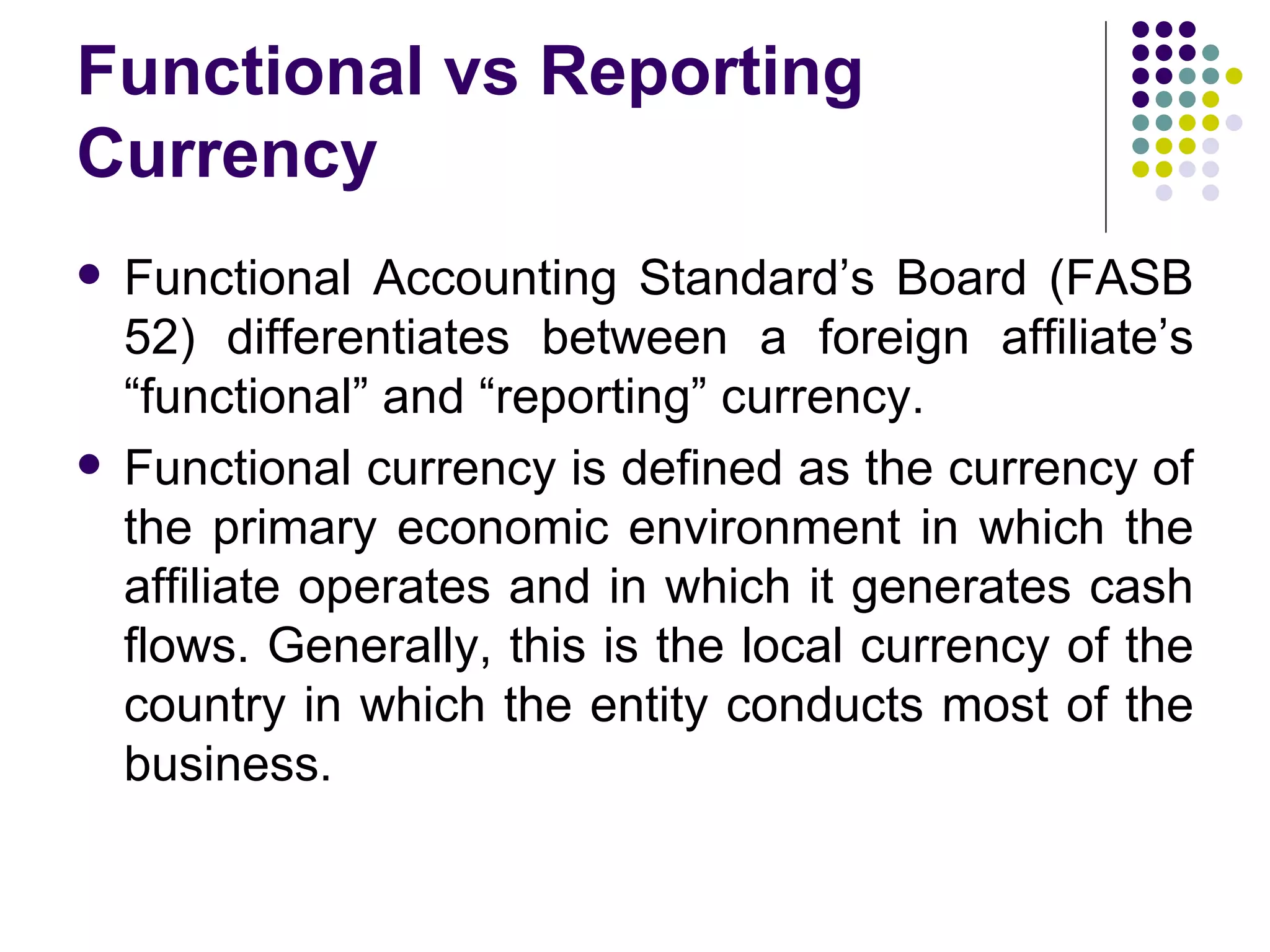 Functional vs Reporting Currency Functional Accounting Standard’s Board (FASB 52) differentiates between a foreign affiliate’s “functional” and “reporting” currency. Functional currency is defined as the currency of the primary economic environment in which the affiliate operates and in which it generates cash flows. Generally, this is the local currency of the country in which the entity conducts most of the business.  