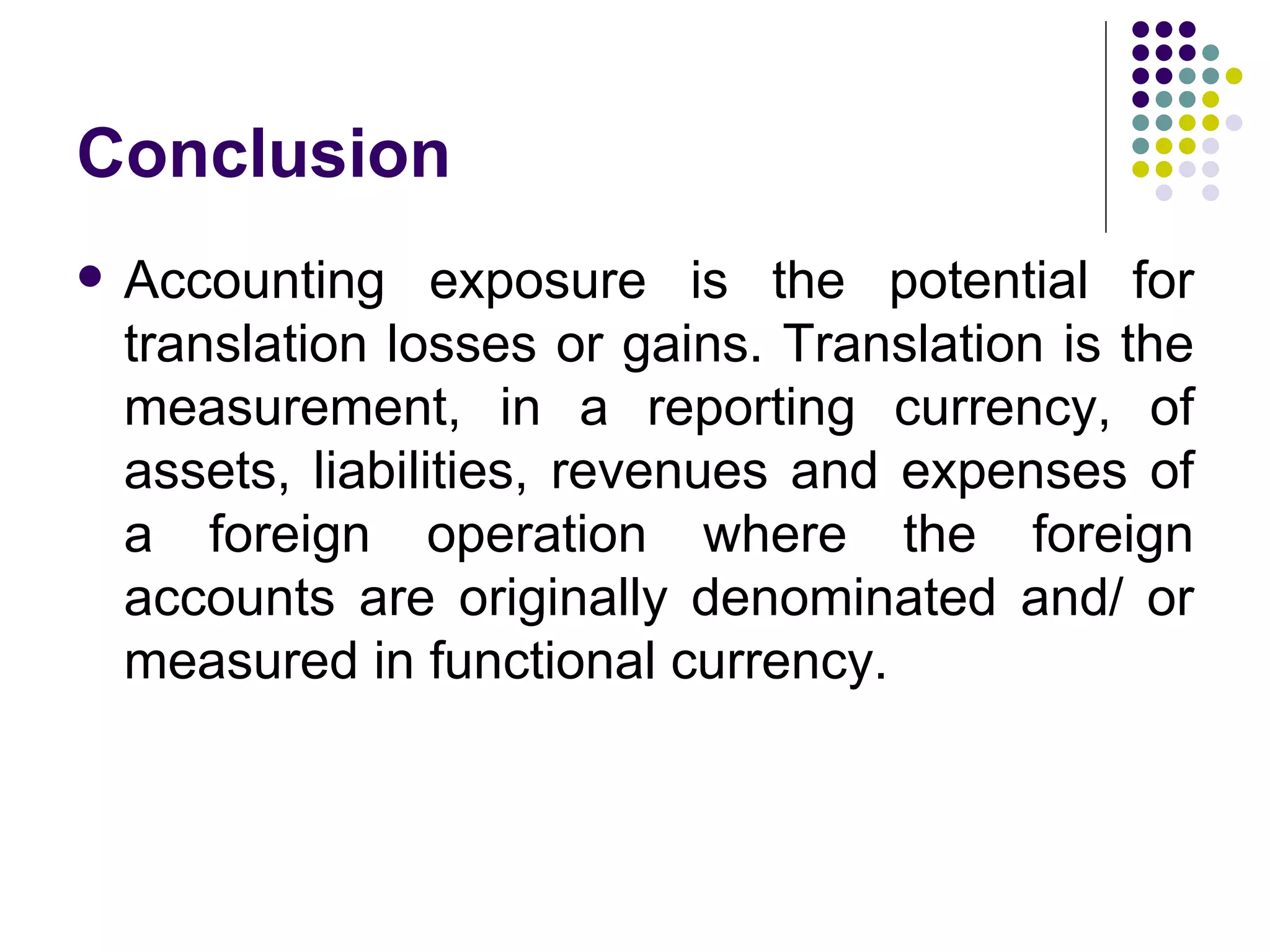 Conclusion Accounting exposure is the potential for translation losses or gains. Translation is the measurement, in a reporting currency, of assets, liabilities, revenues and expenses of a foreign operation where the foreign accounts are originally denominated and/ or measured in functional currency.  