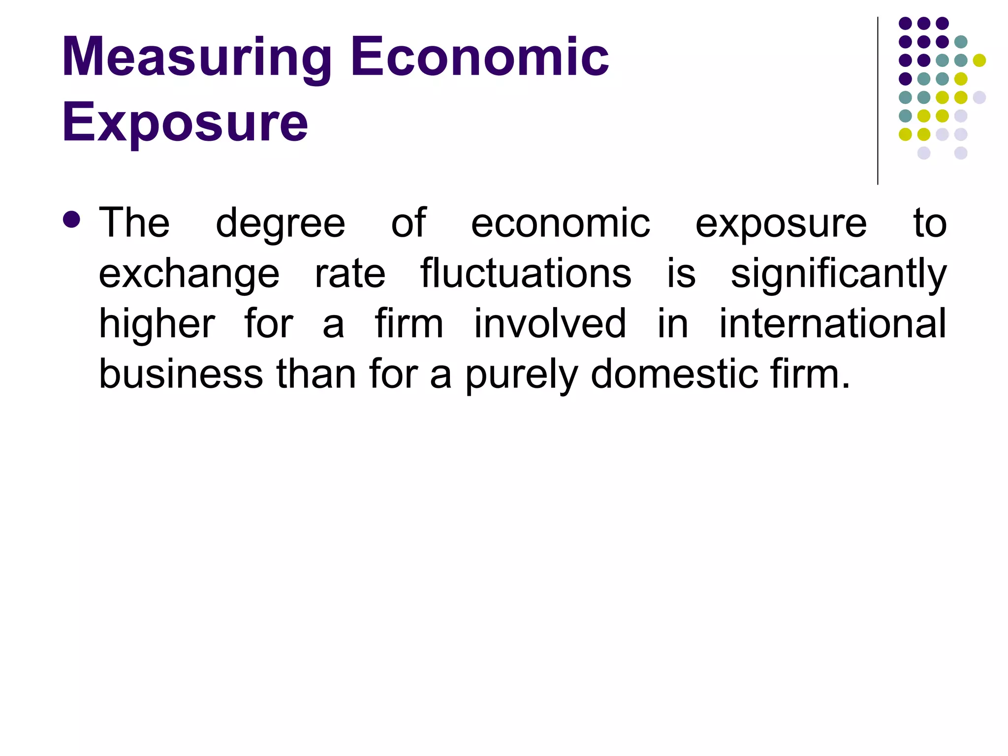 Measuring Economic Exposure The degree of economic exposure to exchange rate fluctuations is significantly higher for a firm involved in international business than for a purely domestic firm.  