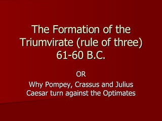 The Formation of the Triumvirate (rule of three) 61-60 B.C. OR Why Pompey, Crassus and Julius Caesar turn against the Optimates 
