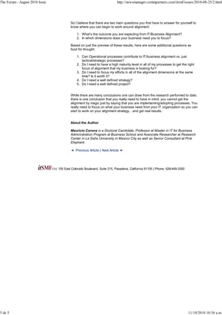 The Forum - August 2010 Issue                                            http://newsmanager.commpartners.com/itsmf/issues/2010-08-25/2.html




                                        So I believe that there are two main questions you first have to answer for yourself to
                                        know where you can begin to work around alignment:

                                             1. What’s the outcome you are expecting from IT/Business Alignment?
                                             2. In which dimensions does your business need you to focus?

                                        Based on just the preview of these results, here are some additional questions as
                                        food for thought:

                                             1. Can Operational processes contribute to IT/business alignment vs. just
                                                tactical/strategic processes?
                                             2. Do I need to have a high maturity level in all of my processes to get the right
                                                focus of alignment that my business is looking for?
                                             3. Do I need to focus my efforts in all of the alignment dimensions at the same
                                                time? Is it worth it?
                                             4. Do I need a well defined strategy?
                                             5. Do I need a well defined project?


                                        While there are many conclusions one can draw from the research performed to date,
                                        there is one conclusion that you really need to have in mind: you cannot get the
                                        alignment by magic just by saying that you are implementing/adopting processes. You
                                        really need to focus on what your business need from your IT organization so you can
                                        start to work on your alignment strategy…and get real results.


                                        About the Author

                                        Mauricio Corona is a Doctoral Candidate, Professor at Master in IT for Business
                                        Administration Program at Business School and Associate Researcher at Research
                                        Center in La Salle University in Mexico City as well as Senior Consultant at Pink
                                        Elephant.

                                            Previous Article | Next Article




                                150 East Colorado Boulevard, Suite 215, Pasadena, California 91105 | Phone: 626/449-3300




5 de 5                                                                                                                     11/10/2010 10:56 a.m.
 