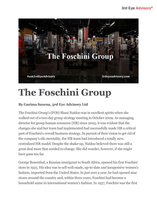 The Foschini Group
By Garima Saxena, 3rd Eye Advisory Ltd
The Foschini Group's (FOS) Shani Naidoo was in excellent spirits when she
walked out of a two-day group strategy meeting in October 2009. As managing
director for group human resources (HR) since 2005, it was evident that the
changes she and her team had implemented had successfully made HR a critical
part of Foschini's overall business strategy. In pursuit of their vision to get rid of
the company's silo mentality, the HR team had introduced a totally new,
centralized HR model. Despite the shake-up, Naidoo believed there was still a
great deal more that needed to change. She did wonder, however, if she might
have gone too far.
George Rosenthal, a Russian immigrant to South Africa, opened his first Foschini
store in 1925. His idea was to sell well-made, up-to-date and inexpensive women's
fashion, imported from the United States. In just over a year, he had opened nine
stores around the country and, within three years, Foschini had become a
household name in international women's fashion. In 1937, Foschini was the first
 