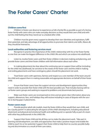 The Foster Carers’ Charter
Children come first
•	 Children in foster care deserve to experience as full a family life as possible as part of a loving
foster family with carers who can make everyday decisions as they would their own child and with-
out the child feeling that they‘stand out’as a looked after child.
•	 Children must be given every support to develop their own identities and aspirations, fulfil
their potential, and take advantage of all opportunities to promote their talents and skills. Above all,
they should be listened to.
Local authorities and fostering services must
•	 Recognise in practice the importance of the child’s relationship with his or her foster family
as one that can make the biggest difference in the child’s life and which can endure into adulthood.
•	 Listen to, involve foster carers and their foster children in decision-making and planning, and
provide foster carers and their foster children with full information about each other.
•	 In making placements be clear about the continuing care or support there will be (including
for the child into adulthood), be sensitive to the needs of the foster carer and the child in making
and ending placements and have contingency plans should the placement not work.
•	 Treat foster carers with openness, fairness and respect as a core member of the team around
the child and support them in making reasonable and appropriate decisions on behalf of their foster
child.
•	 Ensure that foster carers have the support services and development opportunities they
need in order to provide their foster child with the best possible care. That includes liaising with lo-
cal foster carers groups and seeking to respond to problems and disseminate best practice.
•	 Make sure foster carers are recompensed on time and are given clear information about any
support, allowances, fees, and holidays they will receive including in cases of dispute with the serv-
ice or during gaps in placements.
Foster carers must
•	 Provide positive adult role models, treat the foster child as they would their own child, and
be a“pushy parent”in advocating for all aspects of the child’s development, including educational
attainment and physical and emotional health and wellbeing and co-operate fully as part of a team
with other key professionals in the child’s life.
•	 Support their foster child and do all they can to make the placement work. Take part in
learning and development, use skills and approaches that make a positive impact and enable the
child to reach his or her potential. Support their foster child to help them to counter possible bully-
ing and discrimination as a result of their care status.
The Foster Carers' Charter.indd 3 22/03/2011 10:56:12
 