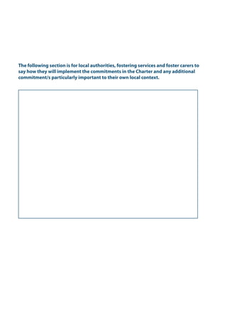 The following section is for local authorities, fostering services and foster carers to
say how they will implement the commitments in the Charter and any additional
commitment/s particularly important to their own local context.
The Foster Carers' Charter.indd 5 22/03/2011 10:56:12
 