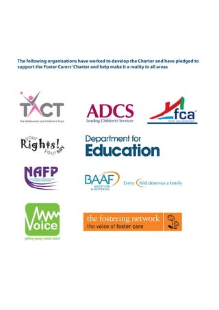 The following organisations have worked to develop the Charter and have pledged to
support the Foster Carers’Charter and help make it a reality in all areas
the voice of foster care
The Foster Carers' Charter.indd 6 22/03/2011 10:56:13
 
