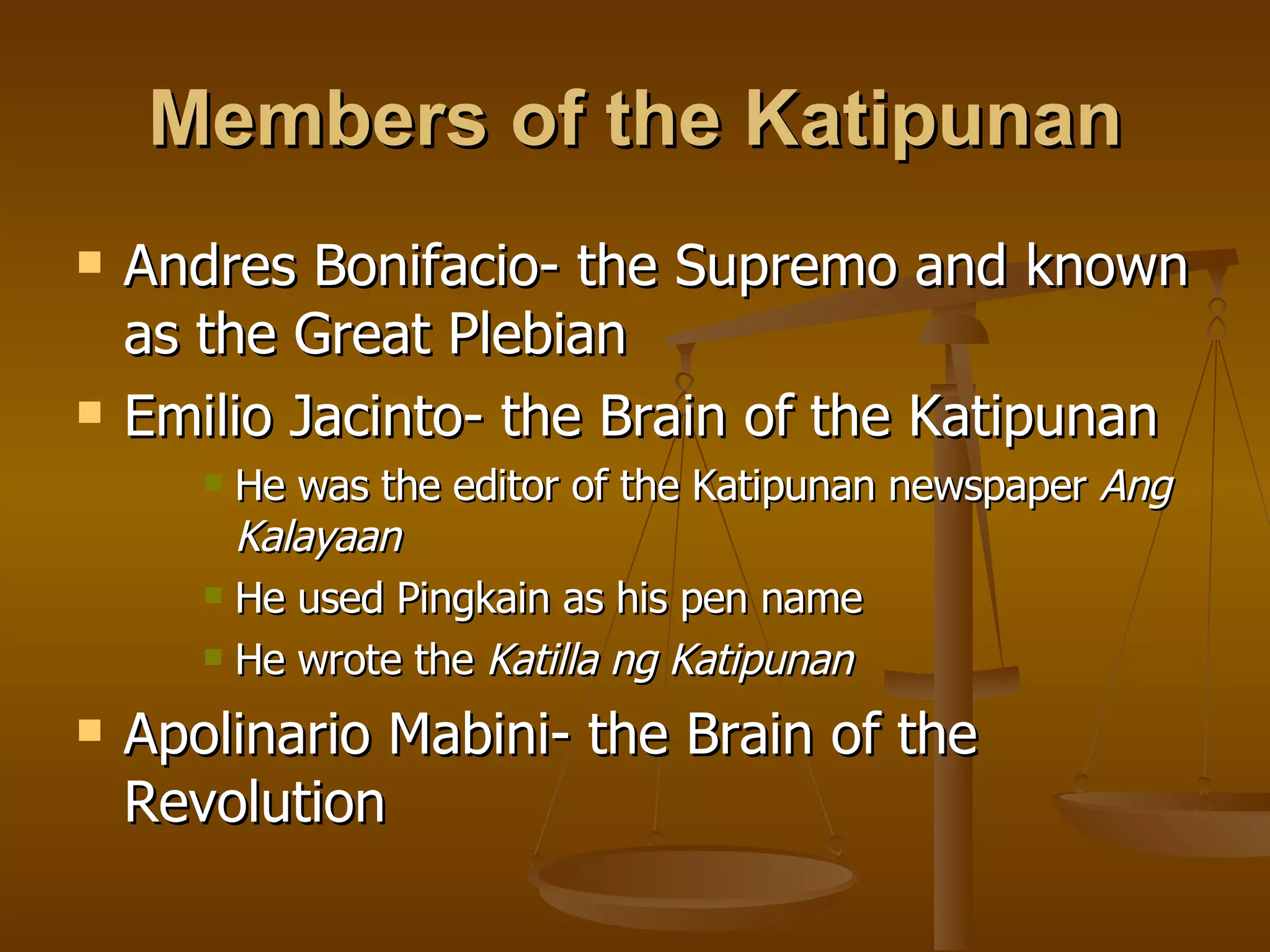 Members of the Katipunan Andres Bonifacio- the Supremo and known as the Great Plebian Emilio Jacinto- the Brain of the Katipunan He was the editor of the Katipunan newspaper Ang Kalayaan He used Pingkain as his pen name He wrote the Katilla ng Katipunan Apolinario Mabini- the Brain of the Revolution