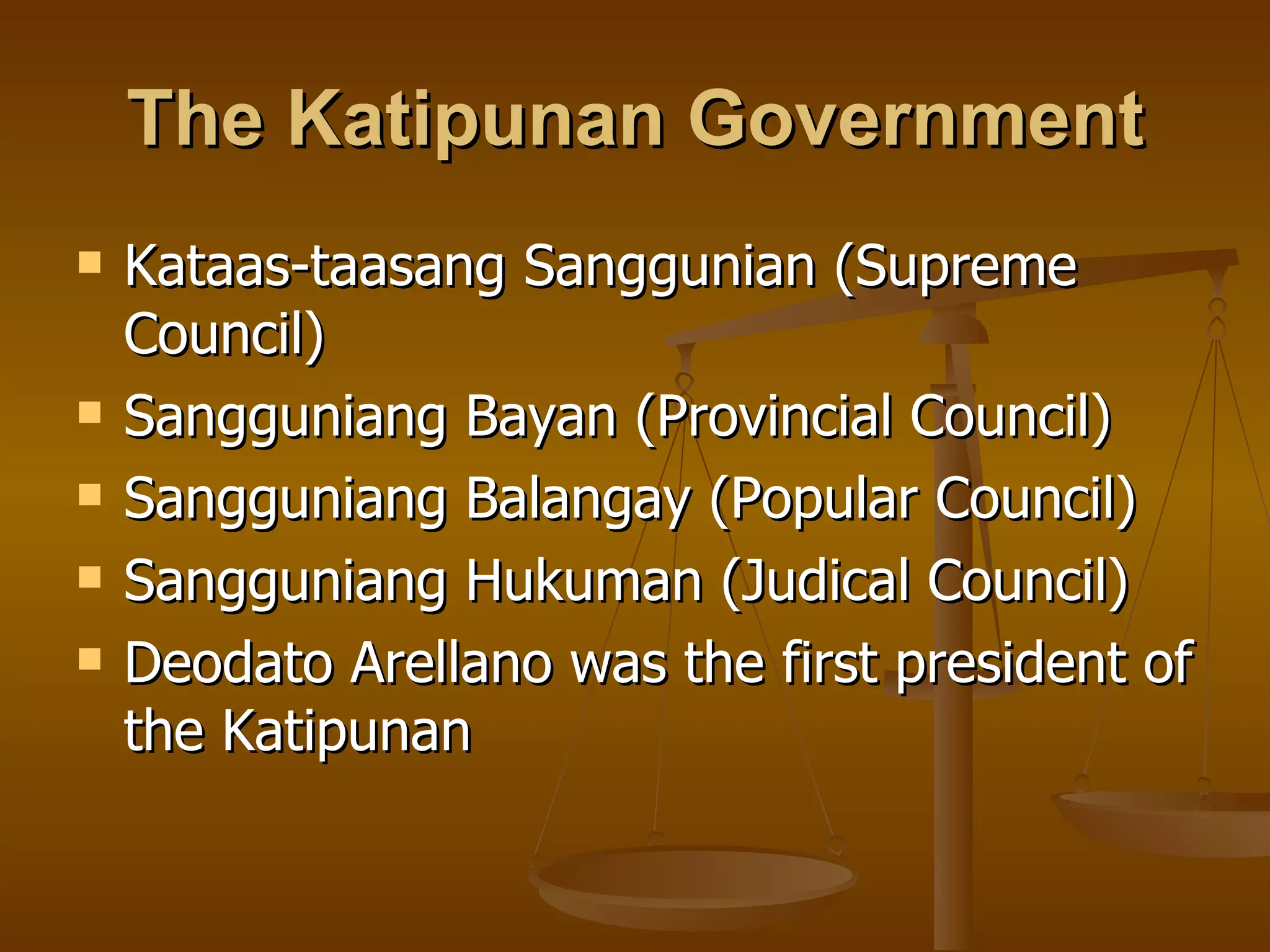 The Katipunan Government Kataas-taasang Sanggunian (Supreme Council) Sangguniang Bayan (Provincial Council) Sangguniang Balangay (Popular Council) Sangguniang Hukuman (Judical Council) Deodato Arellano was the first president of the Katipunan