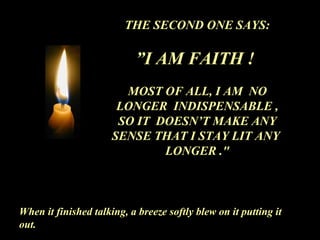 THE SECOND ONE SAYS: ” I AM FAITH !  MOST OF ALL, I AM  NO LONGER  INDISPENSABLE , SO IT  DOESN’T MAKE ANY SENSE THAT I STAY LIT ANY  LONGER .&quot; When it finished talking, a breeze softly blew on it putting it out. 