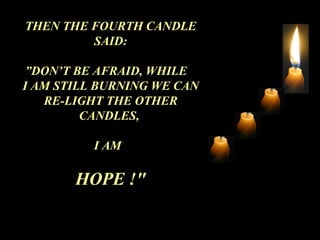 THEN THE FOURTH CANDLE SAID: ” DON’T BE AFRAID, WHILE  I AM STILL BURNING WE CAN RE-LIGHT THE OTHER CANDLES,  I AM  HOPE !&quot; 