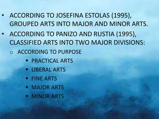 • ACCORDING TO JOSEFINA ESTOLAS (1995),
GROUPED ARTS INTO MAJOR AND MINOR ARTS.
• ACCORDING TO PANIZO AND RUSTIA (1995),
CLASSIFIED ARTS INTO TWO MAJOR DIVISIONS:
o ACCORDING TO PURPOSE
PRACTICAL ARTS
LIBERAL ARTS
FINE ARTS
MAJOR ARTS
MINOR ARTS