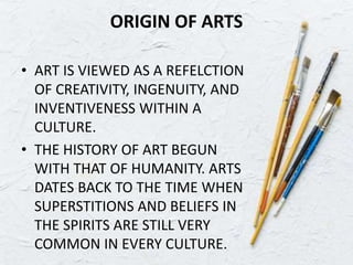 ORIGIN OF ARTS
• ART IS VIEWED AS A REFELCTION
OF CREATIVITY, INGENUITY, AND
INVENTIVENESS WITHIN A
CULTURE.
• THE HISTORY OF ART BEGUN
WITH THAT OF HUMANITY. ARTS
DATES BACK TO THE TIME WHEN
SUPERSTITIONS AND BELIEFS IN
THE SPIRITS ARE STILL VERY
COMMON IN EVERY CULTURE.
 
