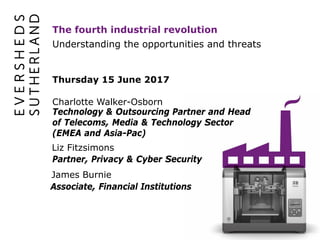 Understanding the opportunities and threats
The fourth industrial revolution
Thursday 15 June 2017
Charlotte Walker-Osborn
Technology & Outsourcing Partner and Head
of Telecoms, Media & Technology Sector
(EMEA and Asia-Pac)
Liz Fitzsimons
Partner, Privacy & Cyber Security
James Burnie
Associate, Financial Institutions
 
