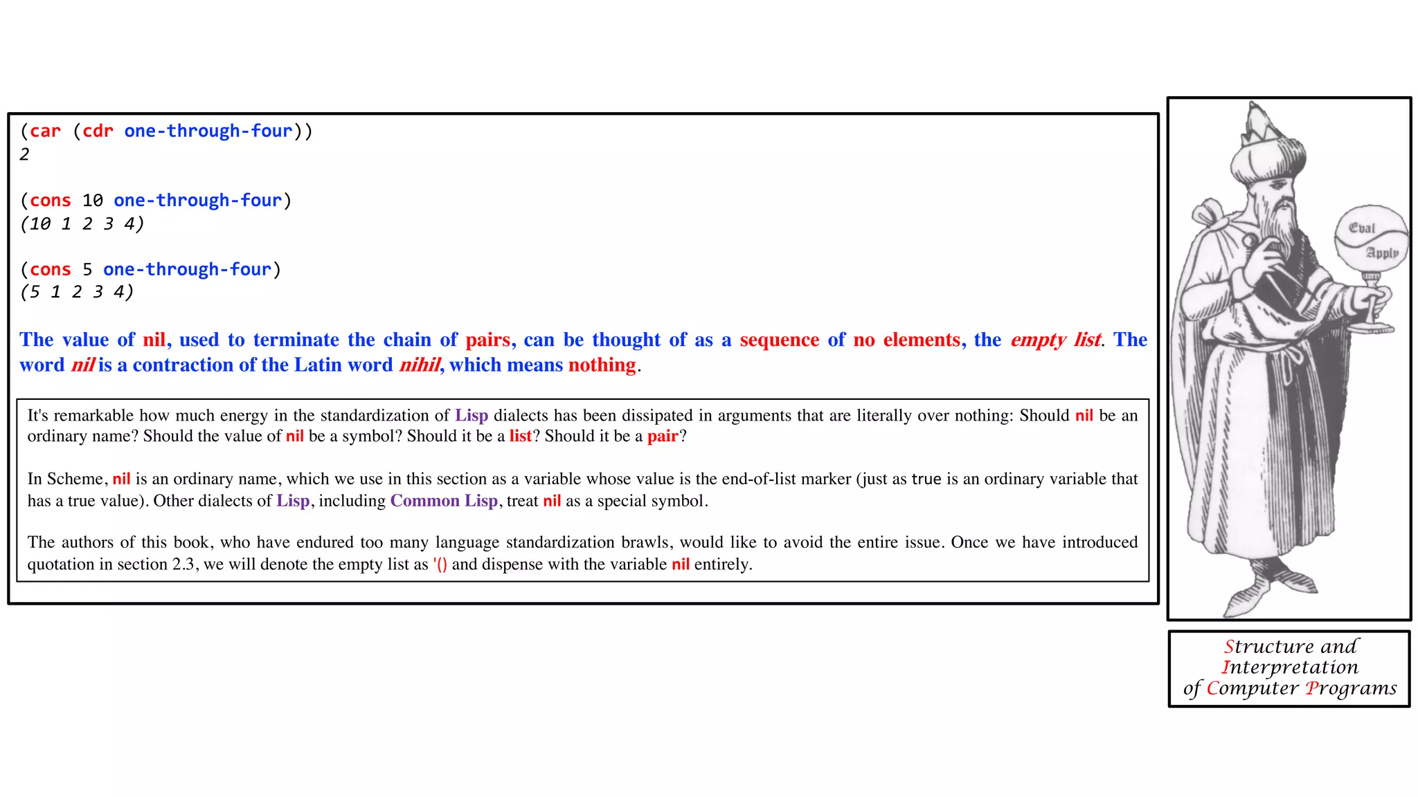 (car (cdr one-through-four)) 2 (cons 10 one-through-four) (10 1 2 3 4) (cons 5 one-through-four) (5 1 2 3 4) The value of nil, used to terminate the chain of pairs, can be thought of as a sequence of no elements, the empty list. The word nil is a contraction of the Latin word nihil, which means nothing. Structure and Interpretation of Computer Programs It's remarkable how much energy in the standardization of Lisp dialects has been dissipated in arguments that are literally over nothing: Should nil be an ordinary name? Should the value of nil be a symbol? Should it be a list? Should it be a pair? In Scheme, nil is an ordinary name, which we use in this section as a variable whose value is the end-of-list marker (just as true is an ordinary variable that has a true value). Other dialects of Lisp, including Common Lisp, treat nil as a special symbol. The authors of this book, who have endured too many language standardization brawls, would like to avoid the entire issue. Once we have introduced quotation in section 2.3, we will denote the empty list as '() and dispense with the variable nil entirely. 