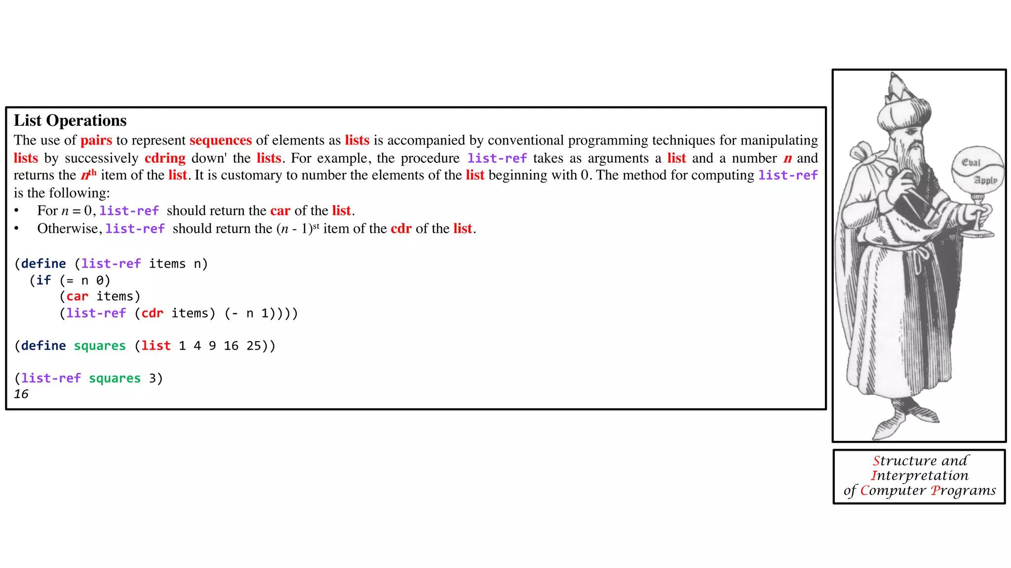 List Operations The use of pairs to represent sequences of elements as lists is accompanied by conventional programming techniques for manipulating lists by successively cdring down' the lists. For example, the procedure list-ref takes as arguments a list and a number n and returns the nth item of the list. It is customary to number the elements of the list beginning with 0. The method for computing list-ref is the following: • For n = 0, list-ref should return the car of the list. • Otherwise, list-ref should return the (n - 1)st item of the cdr of the list. (define (list-ref items n) (if (= n 0) (car items) (list-ref (cdr items) (- n 1)))) (define squares (list 1 4 9 16 25)) (list-ref squares 3) 16 Structure and Interpretation of Computer Programs 