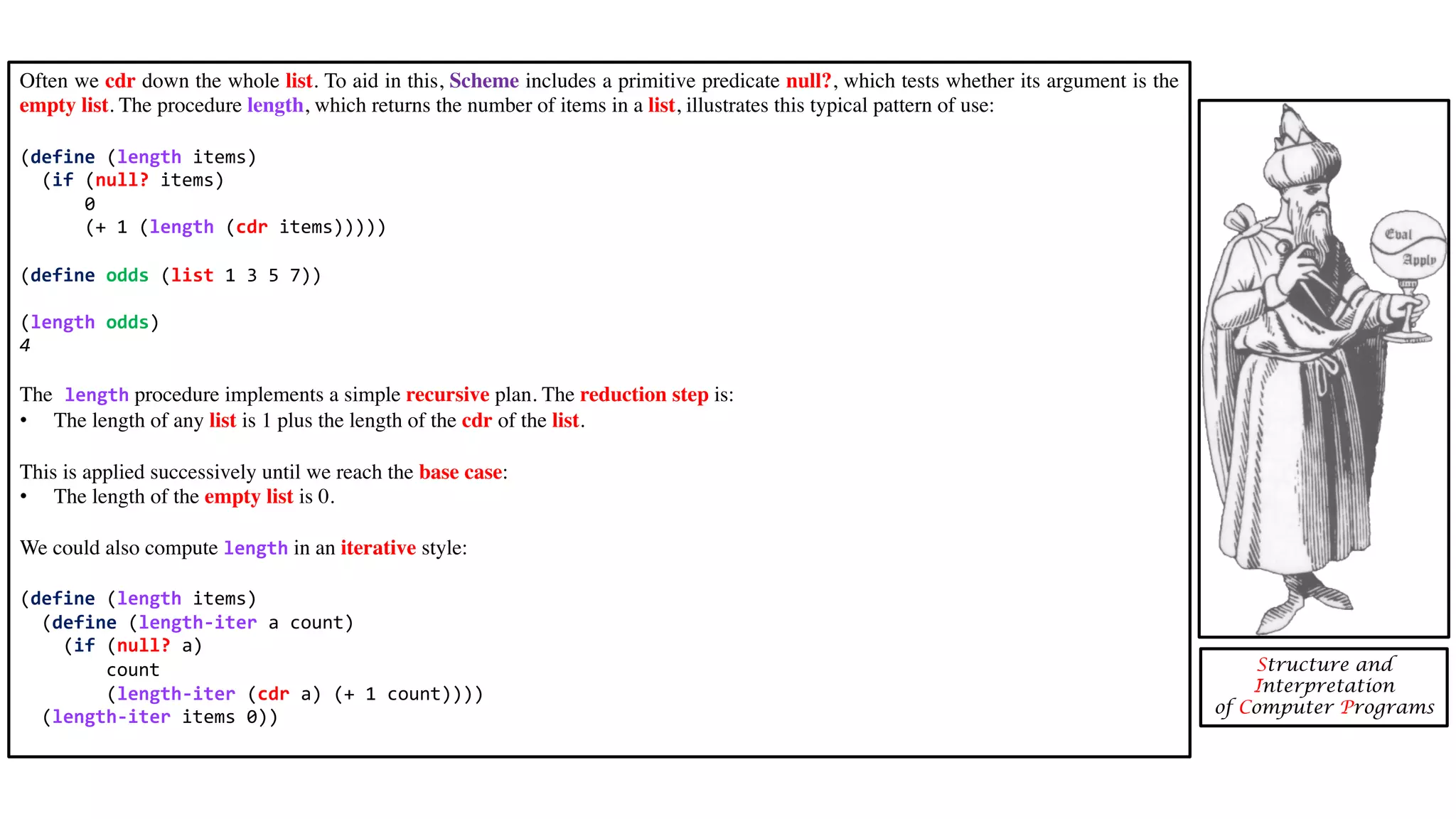 Often we cdr down the whole list. To aid in this, Scheme includes a primitive predicate null?, which tests whether its argument is the empty list. The procedure length, which returns the number of items in a list, illustrates this typical pattern of use: (define (length items) (if (null? items) 0 (+ 1 (length (cdr items))))) (define odds (list 1 3 5 7)) (length odds) 4 The length procedure implements a simple recursive plan. The reduction step is: • The length of any list is 1 plus the length of the cdr of the list. This is applied successively until we reach the base case: • The length of the empty list is 0. We could also compute length in an iterative style: (define (length items) (define (length-iter a count) (if (null? a) count (length-iter (cdr a) (+ 1 count)))) (length-iter items 0)) Structure and Interpretation of Computer Programs 