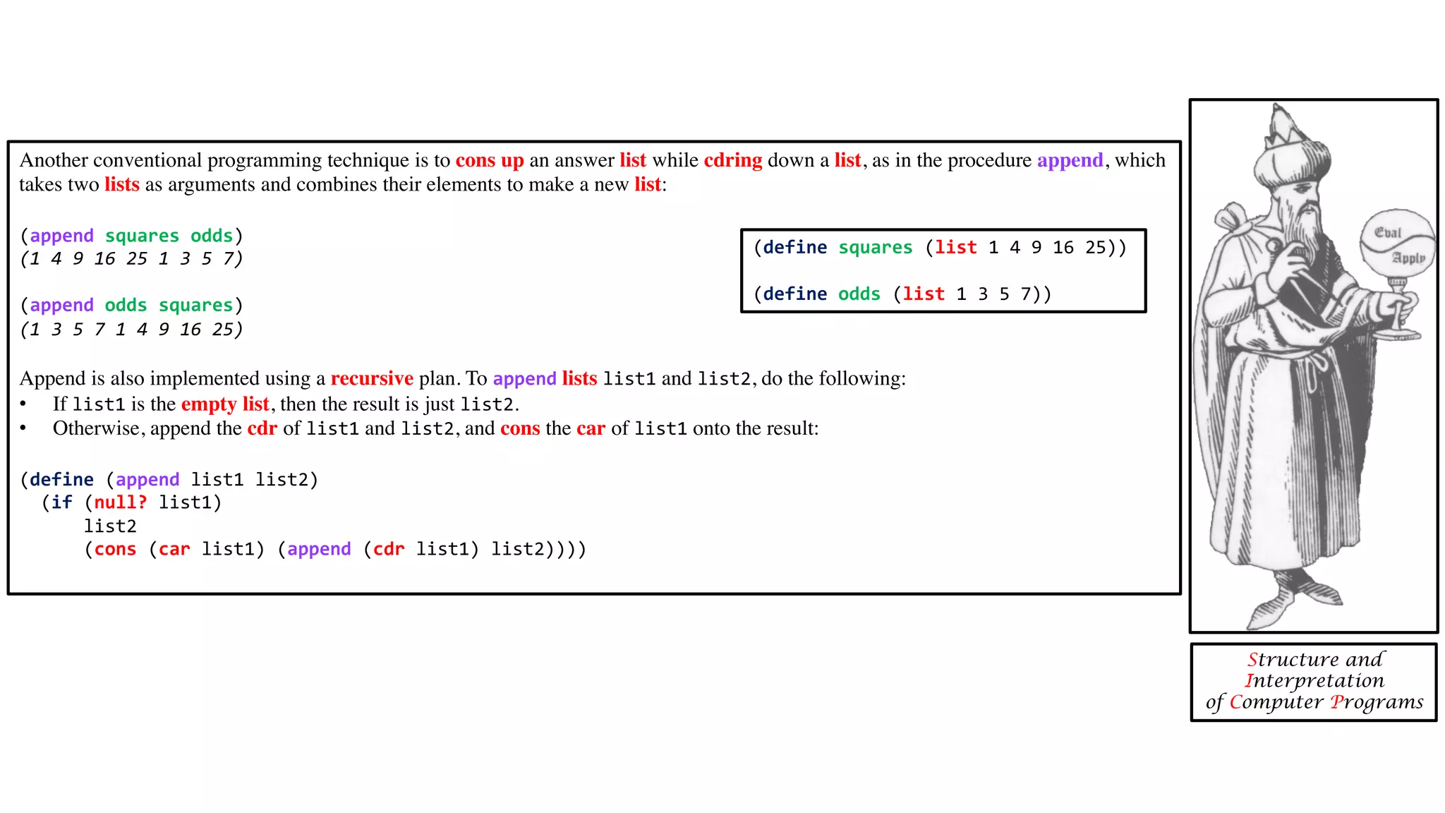 Another conventional programming technique is to cons up an answer list while cdring down a list, as in the procedure append, which takes two lists as arguments and combines their elements to make a new list: (append squares odds) (1 4 9 16 25 1 3 5 7) (append odds squares) (1 3 5 7 1 4 9 16 25) Append is also implemented using a recursive plan. To append lists list1 and list2, do the following: • If list1 is the empty list, then the result is just list2. • Otherwise, append the cdr of list1 and list2, and cons the car of list1 onto the result: (define (append list1 list2) (if (null? list1) list2 (cons (car list1) (append (cdr list1) list2)))) Structure and Interpretation of Computer Programs (define squares (list 1 4 9 16 25)) (define odds (list 1 3 5 7)) 