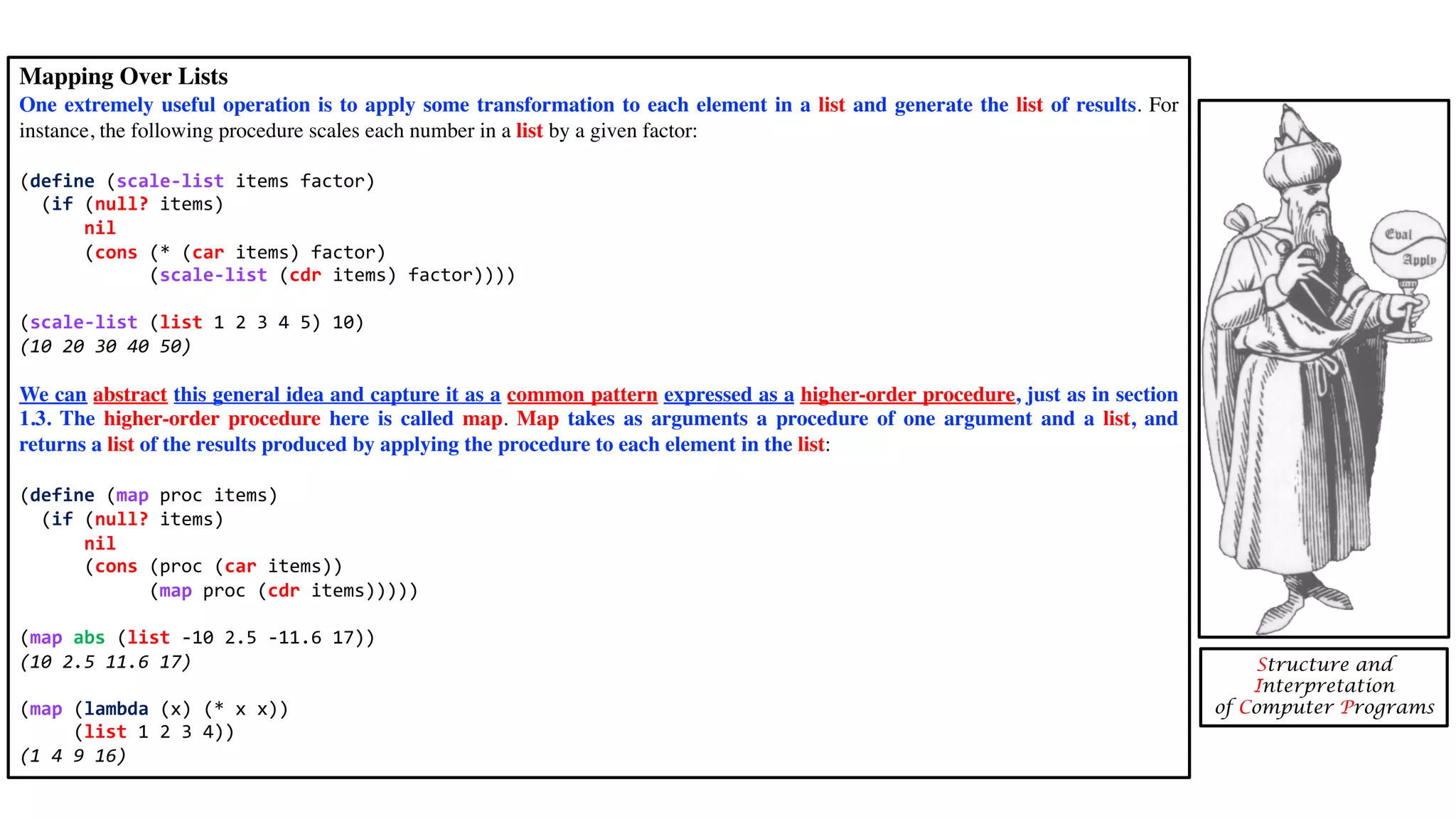 Mapping Over Lists One extremely useful operation is to apply some transformation to each element in a list and generate the list of results. For instance, the following procedure scales each number in a list by a given factor: (define (scale-list items factor) (if (null? items) nil (cons (* (car items) factor) (scale-list (cdr items) factor)))) (scale-list (list 1 2 3 4 5) 10) (10 20 30 40 50) We can abstract this general idea and capture it as a common pattern expressed as a higher-order procedure, just as in section 1.3. The higher-order procedure here is called map. Map takes as arguments a procedure of one argument and a list, and returns a list of the results produced by applying the procedure to each element in the list: (define (map proc items) (if (null? items) nil (cons (proc (car items)) (map proc (cdr items))))) (map abs (list -10 2.5 -11.6 17)) (10 2.5 11.6 17) (map (lambda (x) (* x x)) (list 1 2 3 4)) (1 4 9 16) Structure and Interpretation of Computer Programs 