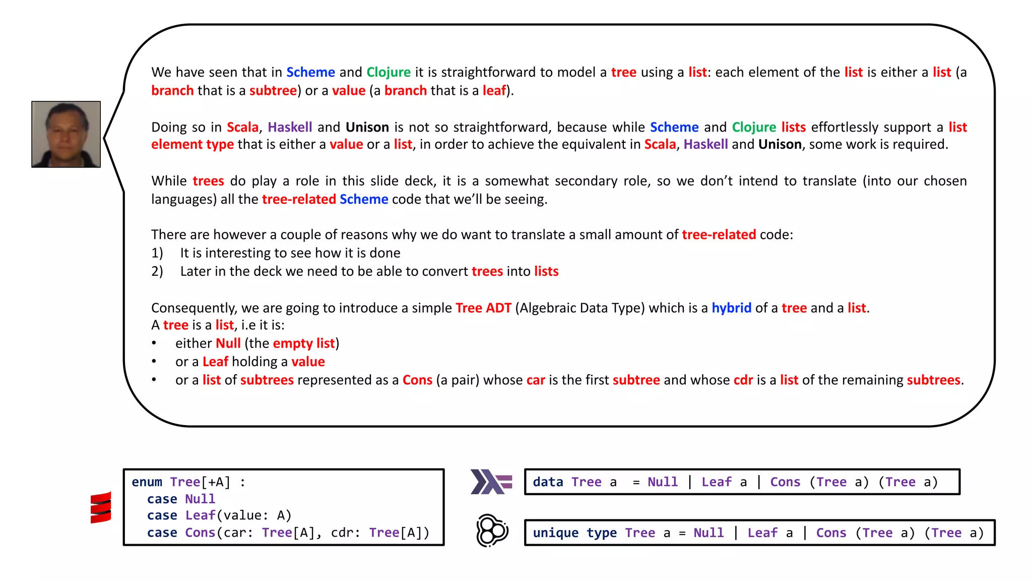 We have seen that in Scheme and Clojure it is straightforward to model a tree using a list: each element of the list is either a list (a branch that is a subtree) or a value (a branch that is a leaf). Doing so in Scala, Haskell and Unison is not so straightforward, because while Scheme and Clojure lists effortlessly support a list element type that is either a value or a list, in order to achieve the equivalent in Scala, Haskell and Unison, some work is required. While trees do play a role in this slide deck, it is a somewhat secondary role, so we don’t intend to translate (into our chosen languages) all the tree-related Scheme code that we’ll be seeing. There are however a couple of reasons why we do want to translate a small amount of tree-related code: 1) It is interesting to see how it is done 2) Later in the deck we need to be able to convert trees into lists Consequently, we are going to introduce a simple Tree ADT (Algebraic Data Type) which is a hybrid of a tree and a list. A tree is a list, i.e it is: • either Null (the empty list) • or a Leaf holding a value • or a list of subtrees represented as a Cons (a pair) whose car is the first subtree and whose cdr is a list of the remaining subtrees. data Tree a = Null | Leaf a | Cons (Tree a) (Tree a) unique type Tree a = Null | Leaf a | Cons (Tree a) (Tree a) enum Tree[+A] : case Null case Leaf(value: A) case Cons(car: Tree[A], cdr: Tree[A]) 