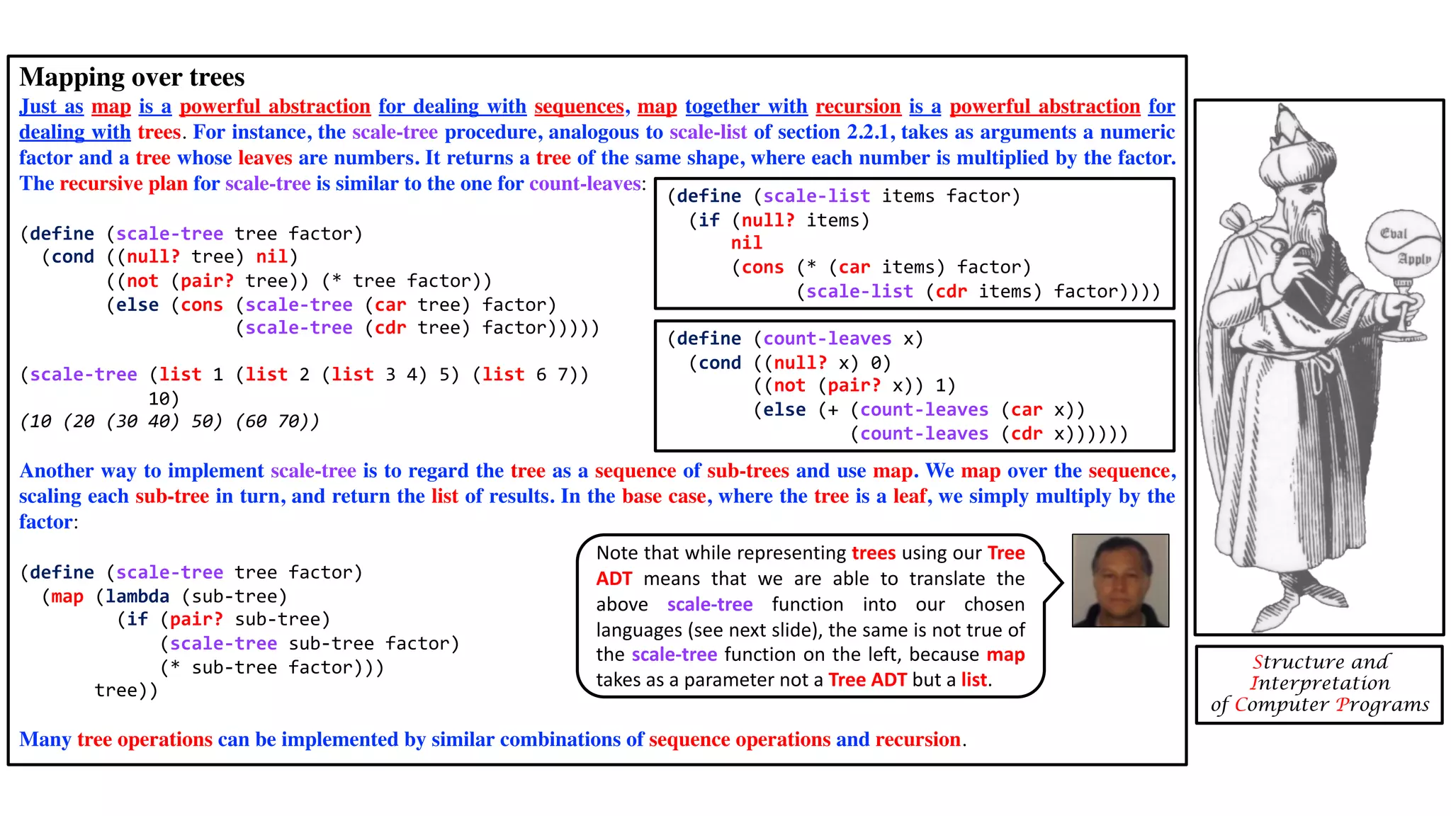 Mapping over trees Just as map is a powerful abstraction for dealing with sequences, map together with recursion is a powerful abstraction for dealing with trees. For instance, the scale-tree procedure, analogous to scale-list of section 2.2.1, takes as arguments a numeric factor and a tree whose leaves are numbers. It returns a tree of the same shape, where each number is multiplied by the factor. The recursive plan for scale-tree is similar to the one for count-leaves: (define (scale-tree tree factor) (cond ((null? tree) nil) ((not (pair? tree)) (* tree factor)) (else (cons (scale-tree (car tree) factor) (scale-tree (cdr tree) factor))))) (scale-tree (list 1 (list 2 (list 3 4) 5) (list 6 7)) 10) (10 (20 (30 40) 50) (60 70)) Another way to implement scale-tree is to regard the tree as a sequence of sub-trees and use map. We map over the sequence, scaling each sub-tree in turn, and return the list of results. In the base case, where the tree is a leaf, we simply multiply by the factor: (define (scale-tree tree factor) (map (lambda (sub-tree) (if (pair? sub-tree) (scale-tree sub-tree factor) (* sub-tree factor))) tree)) Many tree operations can be implemented by similar combinations of sequence operations and recursion. Structure and Interpretation of Computer Programs (define (count-leaves x) (cond ((null? x) 0) ((not (pair? x)) 1) (else (+ (count-leaves (car x)) (count-leaves (cdr x)))))) (define (scale-list items factor) (if (null? items) nil (cons (* (car items) factor) (scale-list (cdr items) factor)))) Note that while representing trees using our Tree ADT means that we are able to translate the above scale-tree function into our chosen languages (see next slide), the same is not true of the scale-tree function on the left, because map takes as a parameter not a Tree ADT but a list. 