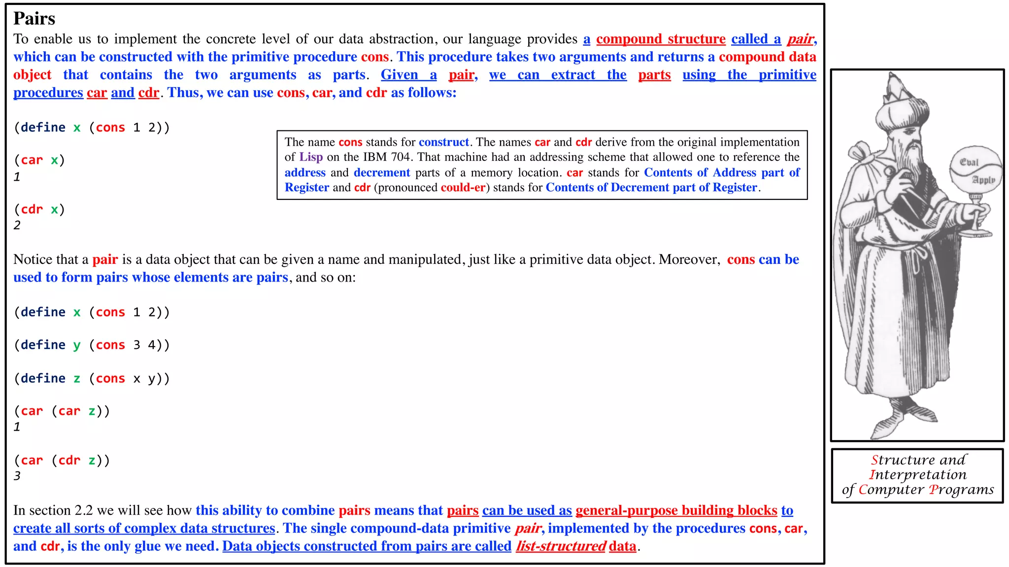 Pairs To enable us to implement the concrete level of our data abstraction, our language provides a compound structure called a pair, which can be constructed with the primitive procedure cons. This procedure takes two arguments and returns a compound data object that contains the two arguments as parts. Given a pair, we can extract the parts using the primitive procedures car and cdr. Thus, we can use cons, car, and cdr as follows: (define x (cons 1 2)) (car x) 1 (cdr x) 2 Notice that a pair is a data object that can be given a name and manipulated, just like a primitive data object. Moreover, cons can be used to form pairs whose elements are pairs, and so on: (define x (cons 1 2)) (define y (cons 3 4)) (define z (cons x y)) (car (car z)) 1 (car (cdr z)) 3 In section 2.2 we will see how this ability to combine pairs means that pairs can be used as general-purpose building blocks to create all sorts of complex data structures. The single compound-data primitive pair, implemented by the procedures cons, car, and cdr, is the only glue we need. Data objects constructed from pairs are called list-structured data. Structure and Interpretation of Computer Programs The name cons stands for construct. The names car and cdr derive from the original implementation of Lisp on the IBM 704. That machine had an addressing scheme that allowed one to reference the address and decrement parts of a memory location. car stands for Contents of Address part of Register and cdr (pronounced could-er) stands for Contents of Decrement part of Register. 
