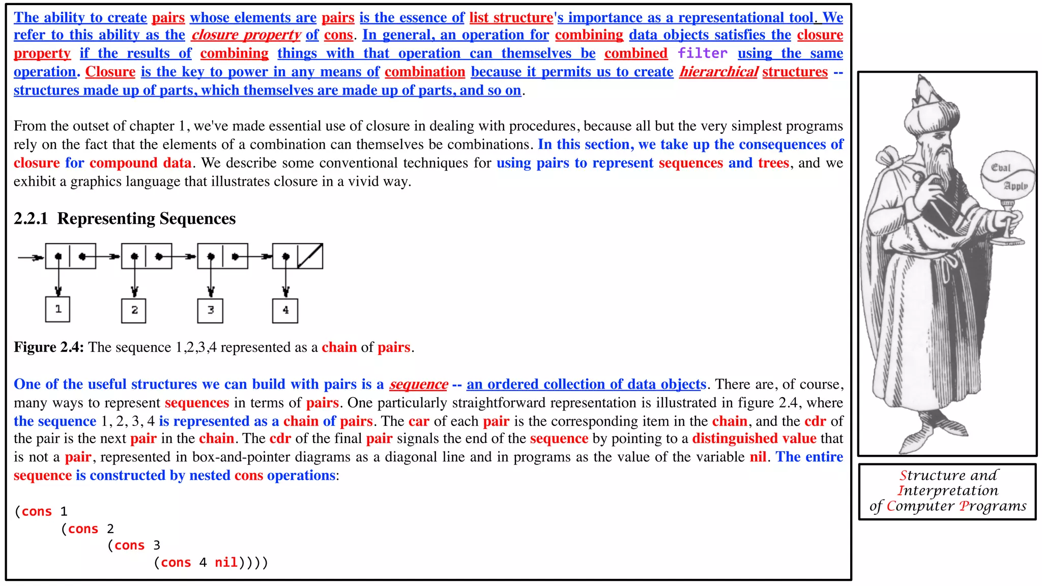 The ability to create pairs whose elements are pairs is the essence of list structure's importance as a representational tool. We refer to this ability as the closure property of cons. In general, an operation for combining data objects satisfies the closure property if the results of combining things with that operation can themselves be combined filter using the same operation. Closure is the key to power in any means of combination because it permits us to create hierarchical structures -- structures made up of parts, which themselves are made up of parts, and so on. From the outset of chapter 1, we've made essential use of closure in dealing with procedures, because all but the very simplest programs rely on the fact that the elements of a combination can themselves be combinations. In this section, we take up the consequences of closure for compound data. We describe some conventional techniques for using pairs to represent sequences and trees, and we exhibit a graphics language that illustrates closure in a vivid way. 2.2.1 Representing Sequences Figure 2.4: The sequence 1,2,3,4 represented as a chain of pairs. One of the useful structures we can build with pairs is a sequence -- an ordered collection of data objects. There are, of course, many ways to represent sequences in terms of pairs. One particularly straightforward representation is illustrated in figure 2.4, where the sequence 1, 2, 3, 4 is represented as a chain of pairs. The car of each pair is the corresponding item in the chain, and the cdr of the pair is the next pair in the chain. The cdr of the final pair signals the end of the sequence by pointing to a distinguished value that is not a pair, represented in box-and-pointer diagrams as a diagonal line and in programs as the value of the variable nil. The entire sequence is constructed by nested cons operations: (cons 1 (cons 2 (cons 3 (cons 4 nil)))) Structure and Interpretation of Computer Programs 