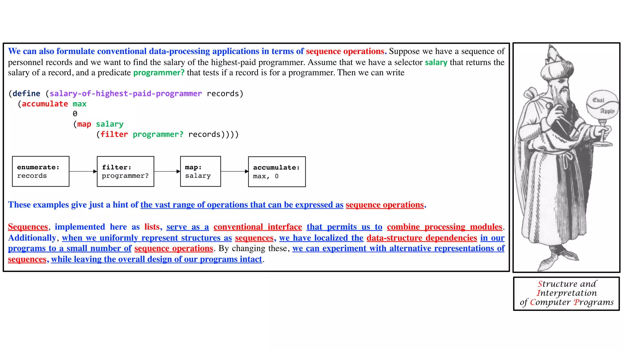 Structure and Interpretation of Computer Programs We can also formulate conventional data-processing applications in terms of sequence operations. Suppose we have a sequence of personnel records and we want to find the salary of the highest-paid programmer. Assume that we have a selector salary that returns the salary of a record, and a predicate programmer? that tests if a record is for a programmer. Then we can write (define (salary-of-highest-paid-programmer records) (accumulate max 0 (map salary (filter programmer? records)))) These examples give just a hint of the vast range of operations that can be expressed as sequence operations. Sequences, implemented here as lists, serve as a conventional interface that permits us to combine processing modules. Additionally, when we uniformly represent structures as sequences, we have localized the data-structure dependencies in our programs to a small number of sequence operations. By changing these, we can experiment with alternative representations of sequences, while leaving the overall design of our programs intact. enumerate: records filter: programmer? map: salary accumulate: max, 0 