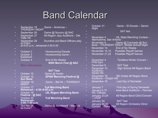 Band Calendar September 18          Game – Americas – THURSDAY NIGHT September 26          Game @ Socorro @ SAC September 27          All Region Jazz Auditions – Del Valle HS September 29          Drumline and Band Officers play at Chili's at 6:00 p.m., rehearsal 4:30-5:45   October 2                   Homecoming Parade October 3                   Homecoming Game – Eastwood October 4                   End of Six Weeks                                         SISD March Fest @ SAC  More information                                         SAT Test October 10                Game @ Hanks October 15                  EPISD Marching Festival @ Sun Bowl October 16                 Game – Bel Air – THURSDAY NIGHT October 17                 Full Marching Band Rehearsal – 4:30–6:00 p.m. October 18                  UIL Region Marching Band Festival - @ SAC October 23                  Full Marching Band Rehearsal– 5:00–7:00 p.m. October 24                Game @ Montwood – May not be there? October 31                 Game – El Dorado – Senior Night                                          SAT test   November 4              UIL State Marching Contest – Alamodome, San Antonio November 6              Game @ Coronado @ Sun Bowl – THURSDAY NIGHT, Middle School Night November 14            End of Six Weeks November 14,15      Possible Playoff Games November 21,22      Possible Playoff Games   December 4                Tentative Winter Concert – FHS Gym December 6                SAT Test December 13              High School All Region Band Auditions– Hanks HS December 15             9th Grade All Region Band Auditions – Chapin HS December 19             Last Day of Semester   January 7                   First day of Spring Semester January 9,10             Area Band Auditions – Permian HS, Odessa January 23,24           All Region Band Clinic/Concert – UTEP January 24                 SAT Test January 30,31           All Region Orchestra Clinic/ Concert – Place TBA   
