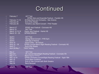 Continued February 7                  ACT Test                                          EPISD Solo and Ensemble Festival – Franklin HS February 11-14         All State Band and Orchestra – San Antonio February 20               End of Six Weeks February 26               Tentative Jazz Band Concert – FHS Theater   March 6,7                   EPISD Jazz Festival – Coronado HS March 14                    SAT Test March 12,13,14        Hanks Jazz Festival – Hanks HS March 16 – 20          SPRING BREAK   April 4                         ACT Test April 6                         Spring Band Concert – FHS Gym April 9                         Half Day of School April 10                      Good Friday – No School April 14 – 16             EPISD Concert Band /Sight Reading Festival – Coronado HS April 17                      End of Six Weeks April 28-May 1        TAKS Testing   May 2                          SAT Test May 5,6                      UIL Concert Band/Sight Reading Festival – Coronado HS May 7-11                   Band Trip to ?????? May 12-14                 EPISD Orchestra Concert/Sight Reading Festival – Sight TBA May 16                       Drum Major Auditions May 21                       End of Year Concert with Sixth Graders May 28                       Band Banquet   June 6                        SAT Test 