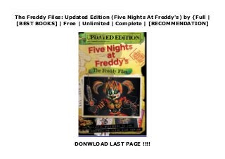The Freddy Files: Updated Edition (Five Nights At Freddy's) by {Full |
[BEST BOOKS] | Free | Unlimited | Complete | [RECOMMENDATION]
DONWLOAD LAST PAGE !!!!
Read The Freddy Files: Updated Edition (Five Nights At Freddy's) Ebook Free The bestselling Freddy Files is back, now updated with 64 pages of new content!The bestselling, official guidebook to Five Nights at Freddy's is back, now updated and including 64 pages of new content exploring Freddy Fazbear's Pizzeria Simulator and Ultimate Custom Night!In this official guidebook to Five Night at Freddy's, fans and gamers alike can immerse themselves in the series' mythology, gameplay, and secrets as we unwind the twisted mysteries hidden at the heart of Freddy Fazbear's Pizza. Delving into each game, players can map the animatronics' paths, learn how timed elements of the games work, and discover how to trigger unique events. Special sections throughout highlight Freddy's fans' most talked-about theories, from the identities of the Bite of '83 and '87 victims to the history of Henry and William Afton to the recurring hallucinations of it's me. All the evidence, along with every detail of the games, books, and more, is laid out for fans to explore in this one-of-a-kind guide to the warped world of Five Nights at Freddy's.
 