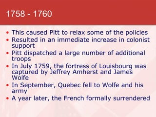 1758 - 1760 This caused Pitt to relax some of the policies Resulted in an immediate increase in colonist support Pitt dispatched a large number of additional troops In July 1759, the fortress of Louisbourg was captured by Jeffrey Amherst and James Wolfe In September, Quebec fell to Wolfe and his army A year later, the French formally surrendered 