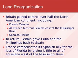 Land Reorganization Britain gained control over half the North American continent, including: French Canada All French territorial claims east of the Mississippi River Spanish Florida In return, Britain gave Cuba and the Philippines back to Spain France compensated its Spanish ally for the loss of Florida by giving it title to all of Louisiana west of the Mississippi River  