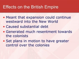 Effects on the British Empire Meant that expansion could continue westward into the New World Caused substantial debt Generated much resentment towards the colonists Set plans in motion to have greater control over the colonies 