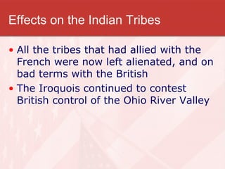 Effects on the Indian Tribes All the tribes that had allied with the French were now left alienated, and on bad terms with the British The Iroquois continued to contest British control of the Ohio River Valley 