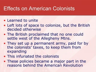 Effects on American Colonists Learned to unite Left lots of space to colonize, but the British decided otherwise The British proclaimed that no one could settle west of the Allegheny Mtns. They set up a permanent army, paid for by the colonists’ taxes, to keep them from expanding This infuriated the colonists These policies became a major part in the reasons behind the American Revolution 