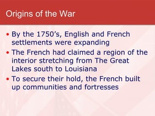 Origins of the War By the 1750’s, English and French settlements were expanding The French had claimed a region of the interior stretching from The Great Lakes south to Louisiana To secure their hold, the French built up communities and fortresses 